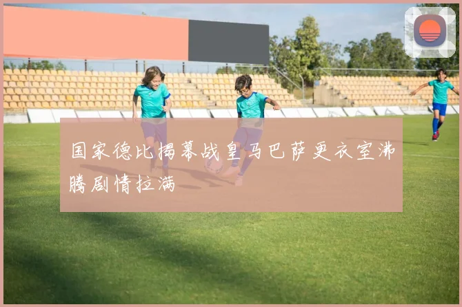 国家德比揭幕战皇马巴萨更衣室沸腾剧情拉满