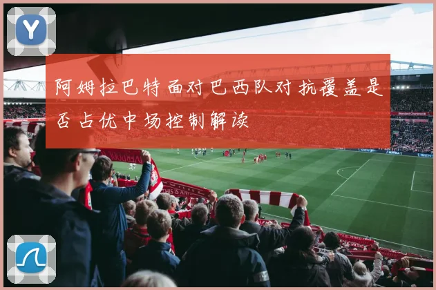 阿姆拉巴特面对巴西队对抗覆盖是否占优中场控制解读