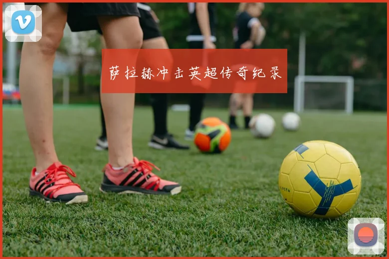 萨拉赫冲击英超传奇纪录