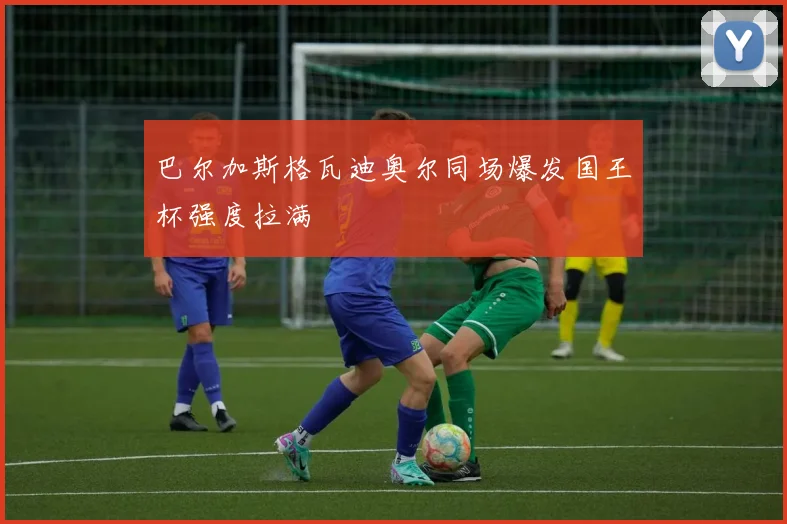 巴尔加斯格瓦迪奥尔同场爆发国王杯强度拉满