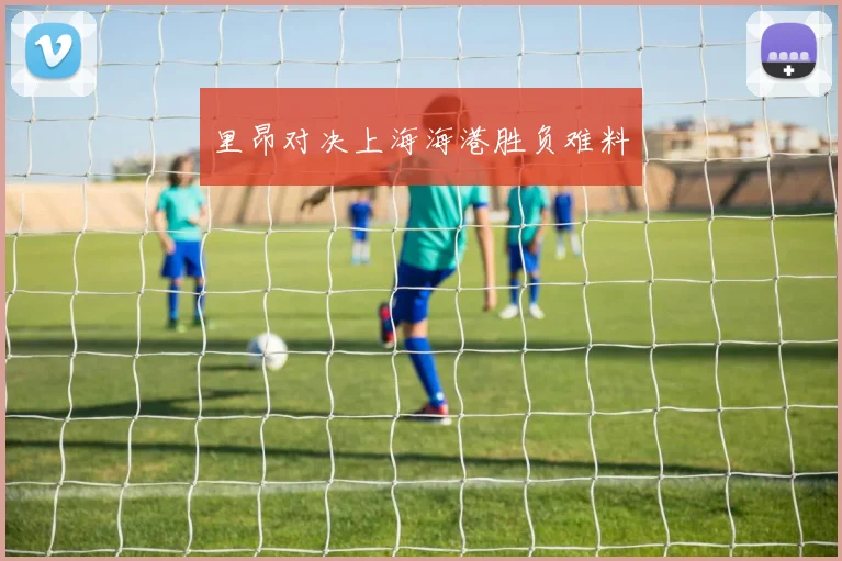 里昂对决上海海港胜负难料