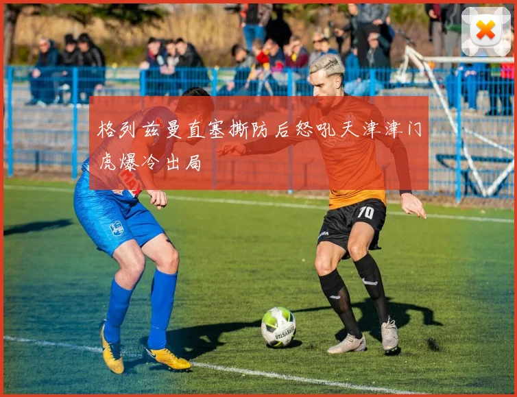 格列兹曼直塞撕防后怒吼天津津门虎爆冷出局