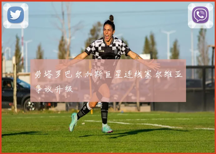 劳塔罗巴尔加斯巨星连线塞尔维亚争议升级