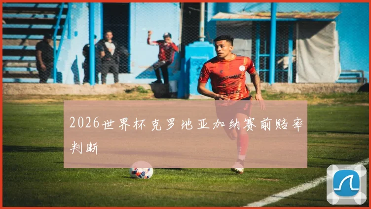 2026世界杯克罗地亚加纳赛前赔率判断