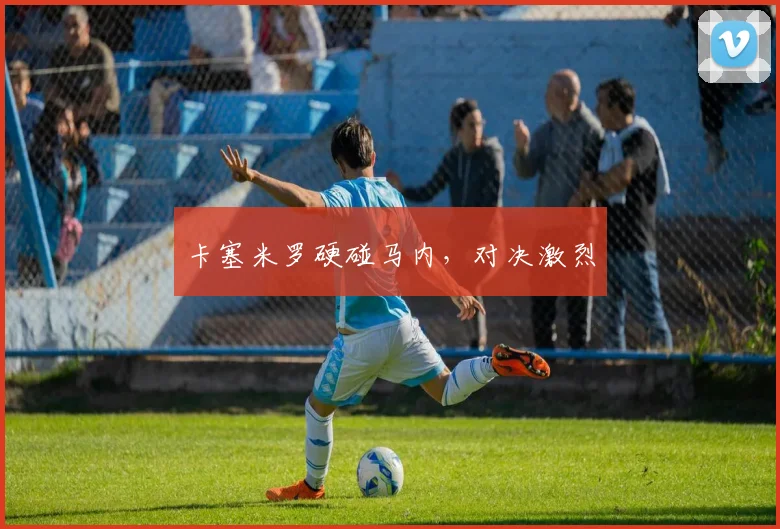 卡塞米罗硬碰马内，对决激烈