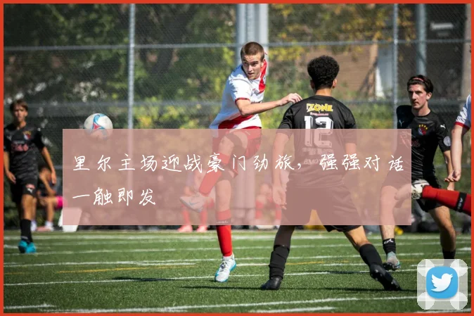 里尔主场迎战豪门劲旅，强强对话一触即发