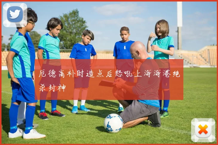 厄德高补时造点后怒吼上海海港绝杀封神