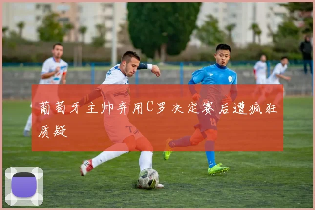 葡萄牙主帅弃用C罗决定赛后遭疯狂质疑
