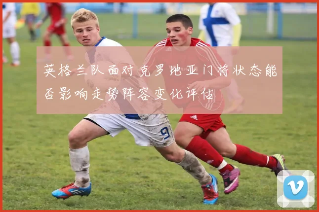 英格兰队面对克罗地亚门将状态能否影响走势阵容变化评估