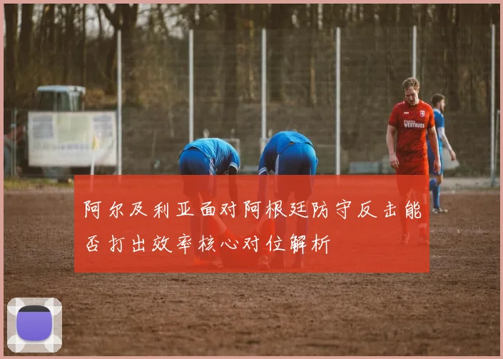 阿尔及利亚面对阿根廷防守反击能否打出效率核心对位解析