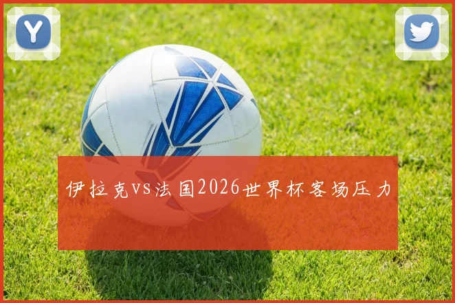 伊拉克vs法国2026世界杯客场压力