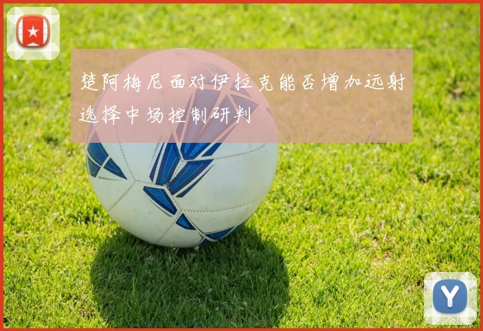 楚阿梅尼面对伊拉克能否增加远射选择中场控制研判