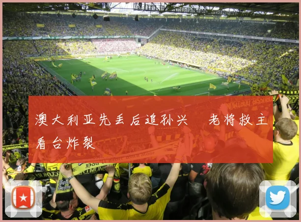 澳大利亚先丢后追孙兴慜老将救主看台炸裂