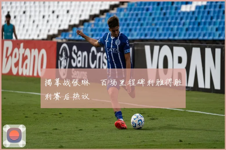 揭幕战张琳芃百场里程碑利雅得胜利赛后热议