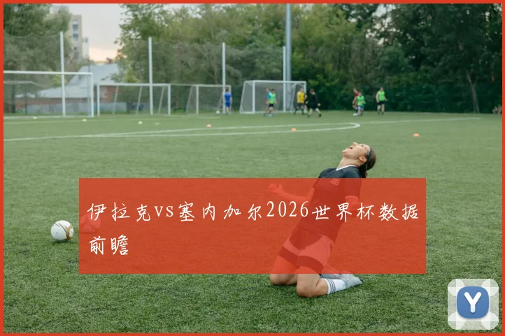伊拉克vs塞内加尔2026世界杯数据前瞻