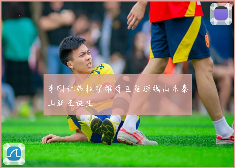 李刚仁弗拉霍维奇巨星连线山东泰山新王诞生