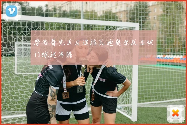 摩洛哥先丢后追格瓦迪奥尔反击破门球迷沸腾