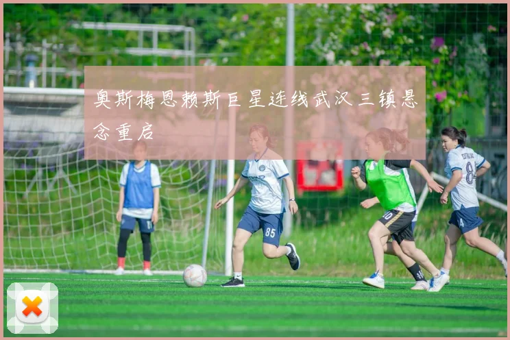 奥斯梅恩赖斯巨星连线武汉三镇悬念重启