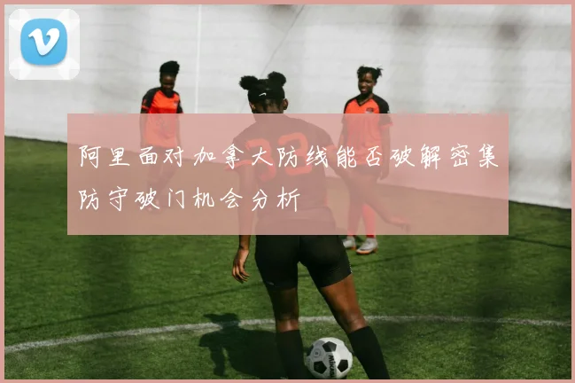 阿里面对加拿大防线能否破解密集防守破门机会分析