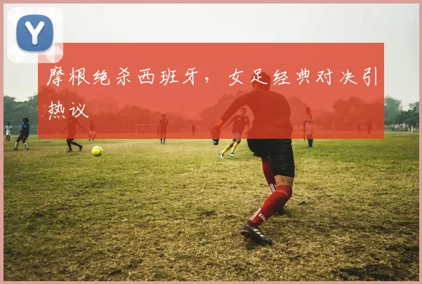 摩根绝杀西班牙，女足经典对决引热议