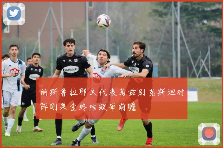 纳斯鲁拉耶夫代表乌兹别克斯坦对阵刚果金终结效率前瞻