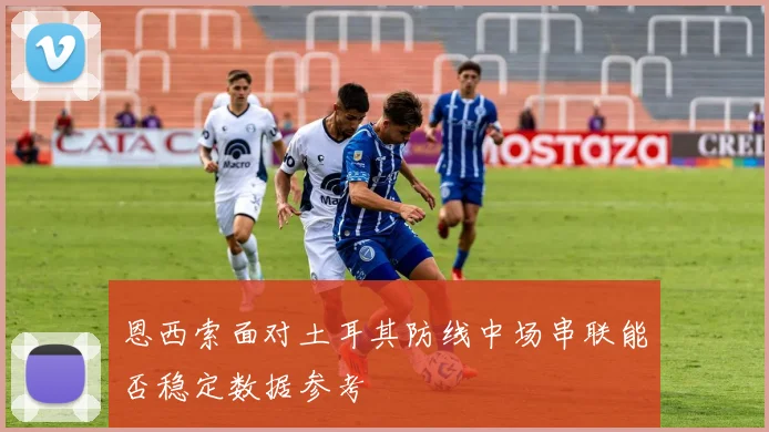 恩西索面对土耳其防线中场串联能否稳定数据参考