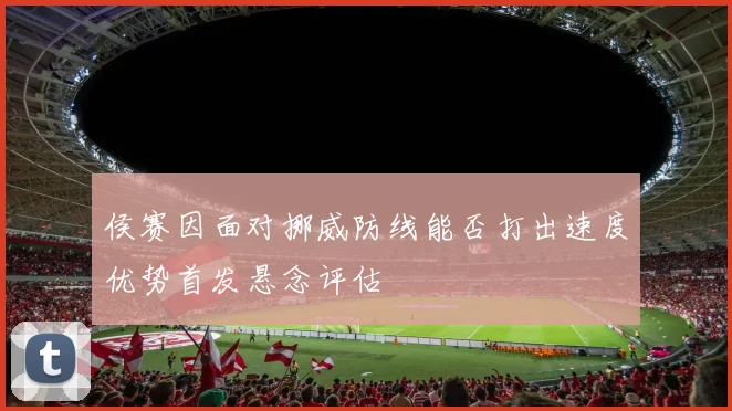 侯赛因面对挪威防线能否打出速度优势首发悬念评估
