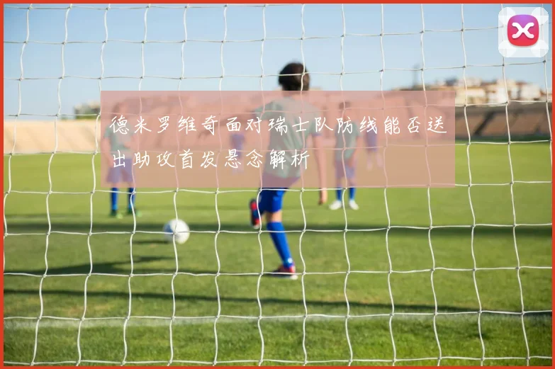 德米罗维奇面对瑞士队防线能否送出助攻首发悬念解析