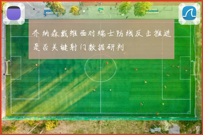 乔纳森戴维面对瑞士防线反击推进是否关键射门数据研判