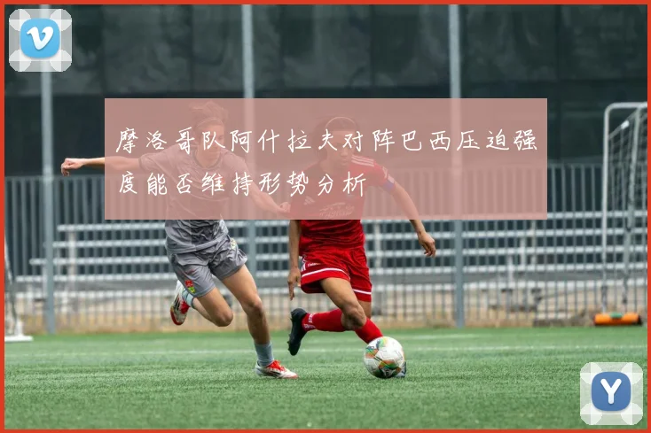 摩洛哥队阿什拉夫对阵巴西压迫强度能否维持形势分析