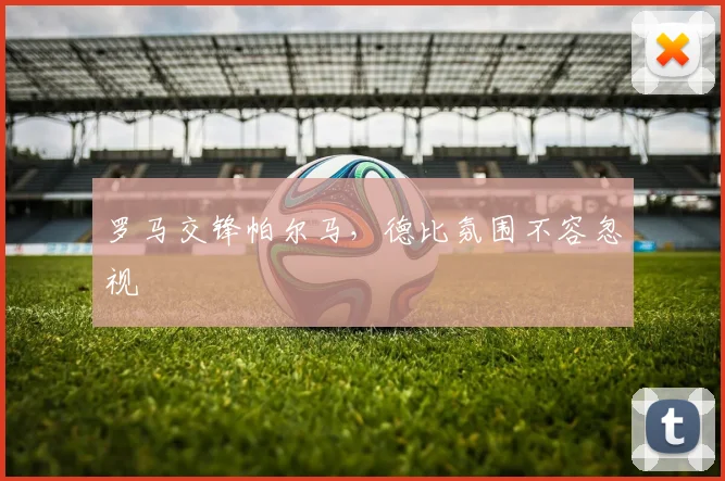 罗马交锋帕尔马，德比氛围不容忽视