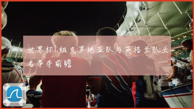 世界杯L组克罗地亚队与英格兰队头名争夺前瞻