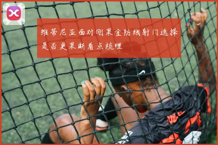 维蒂尼亚面对刚果金防线射门选择是否更果断看点梳理