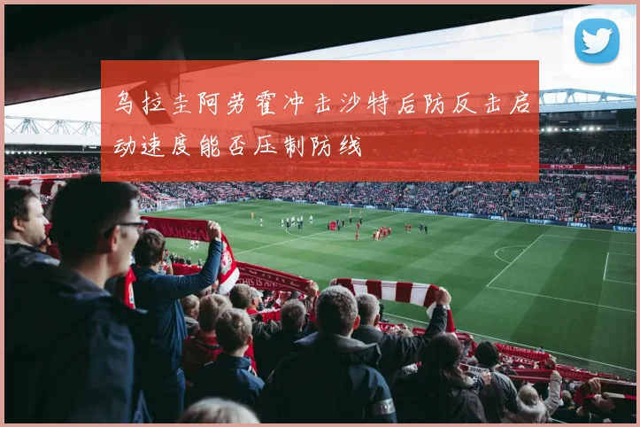 乌拉圭阿劳霍冲击沙特后防反击启动速度能否压制防线