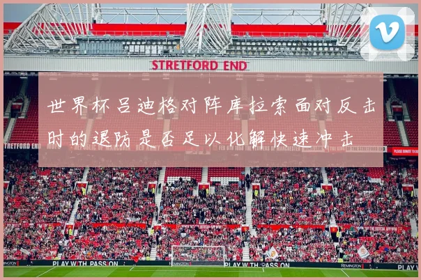世界杯吕迪格对阵库拉索面对反击时的退防是否足以化解快速冲击