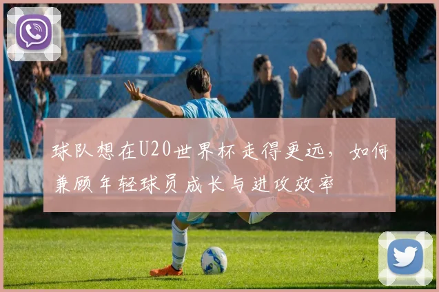 球队想在U20世界杯走得更远，如何兼顾年轻球员成长与进攻效率