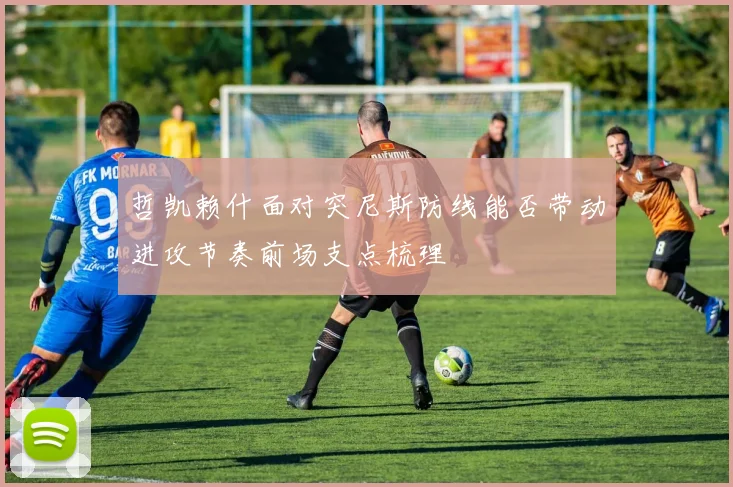 哲凯赖什面对突尼斯防线能否带动进攻节奏前场支点梳理