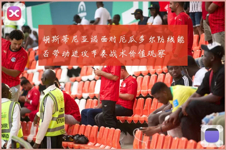 胡斯蒂尼亚诺面对厄瓜多尔防线能否带动进攻节奏战术价值观察