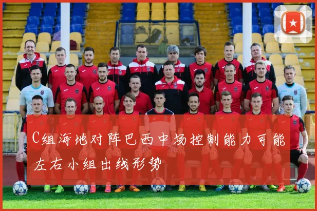 C组海地对阵巴西中场控制能力可能左右小组出线形势