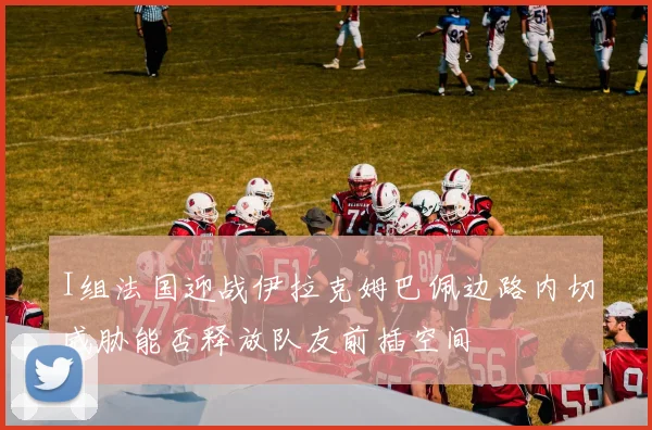 I组法国迎战伊拉克姆巴佩边路内切威胁能否释放队友前插空间