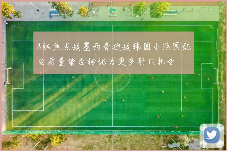 A组焦点战墨西哥迎战韩国小范围配合质量能否转化为更多射门机会