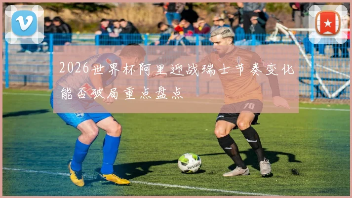 2026世界杯阿里迎战瑞士节奏变化能否破局重点盘点