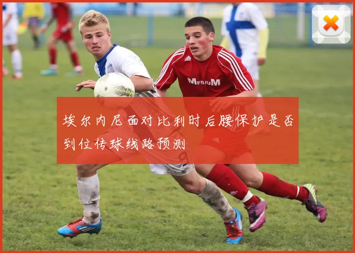 埃尔内尼面对比利时后腰保护是否到位传球线路预测