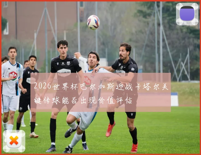 2026世界杯巴尔加斯迎战卡塔尔关键传球能否出现价值评估