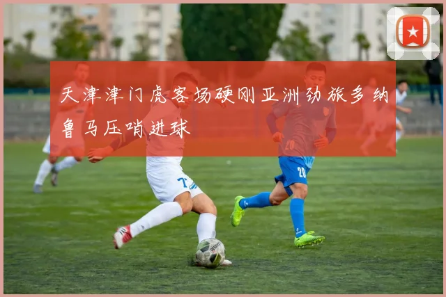 天津津门虎客场硬刚亚洲劲旅多纳鲁马压哨进球