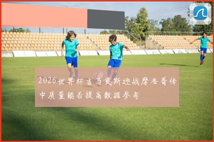2026世界杯吉马良斯迎战摩洛哥传中质量能否提高数据参考