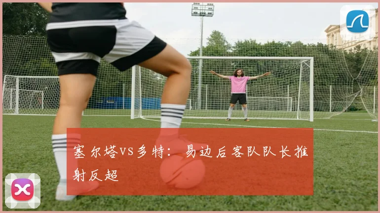 塞尔塔vs多特：易边后客队队长推射反超