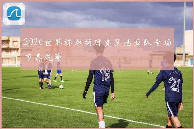 2026世界杯加纳对克罗地亚队全场节奏观察
